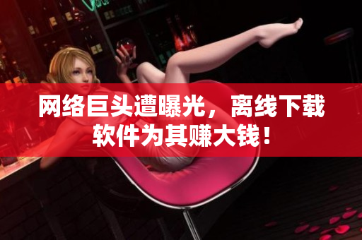 网络巨头遭曝光，离线下载软件为其赚大钱！