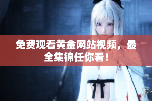 免费观看黄金网站视频，最全集锦任你看！