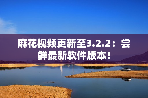 麻花视频更新至3.2.2：尝鲜最新软件版本！