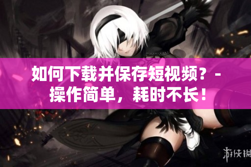 如何下载并保存短视频？- 操作简单，耗时不长！