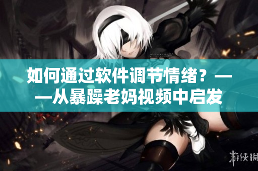 如何通过软件调节情绪？——从暴躁老妈视频中启发