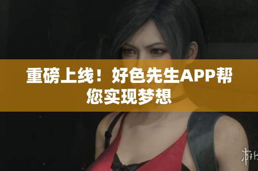 重磅上线！好色先生APP帮您实现梦想