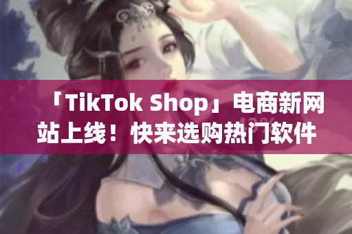 「TikTok Shop」电商新网站上线！快来选购热门软件产品！
