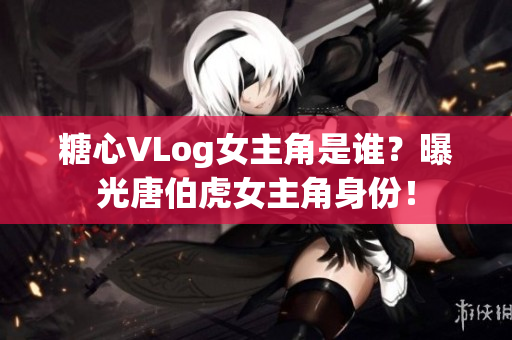 糖心VLog女主角是谁？曝光唐伯虎女主角身份！