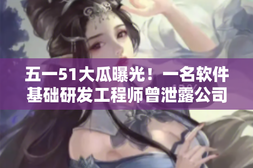 五一51大瓜曝光！一名软件基础研发工程师曾泄露公司源码信息