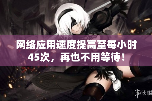 网络应用速度提高至每小时45次，再也不用等待！