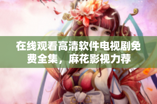 在线观看高清软件电视剧免费全集，麻花影视力荐
