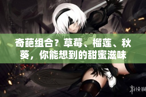 奇葩组合？草莓、榴莲、秋葵，你能想到的甜蜜滋味