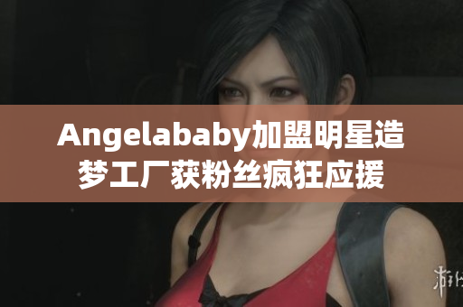 Angelababy加盟明星造梦工厂获粉丝疯狂应援