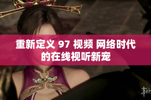 重新定义 97 视频 网络时代的在线视听新宠