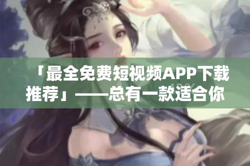 「最全免费短视频APP下载推荐」——总有一款适合你