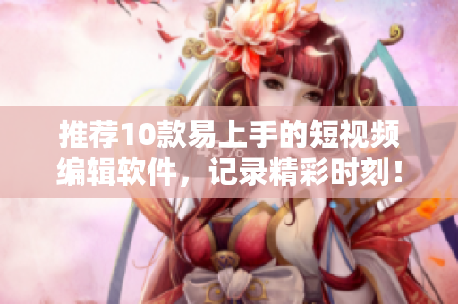 推荐10款易上手的短视频编辑软件，记录精彩时刻！