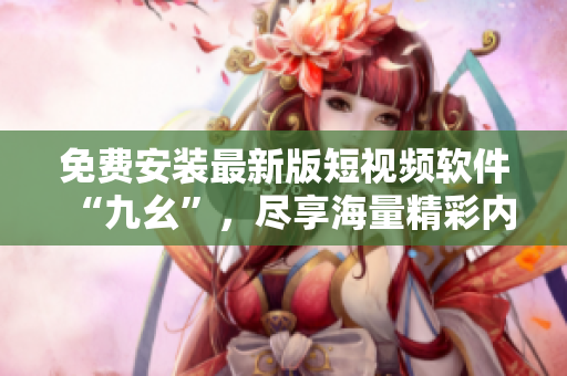 免费安装最新版短视频软件“九幺”，尽享海量精彩内容