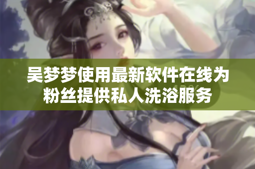 吴梦梦使用最新软件在线为粉丝提供私人洗浴服务