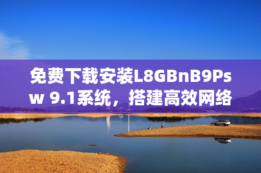 免费下载安装L8GBnB9Psw 9.1系统，搭建高效网络！