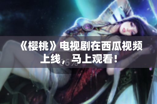 《樱桃》电视剧在西瓜视频上线，马上观看！
