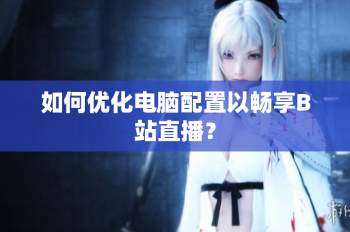 如何优化电脑配置以畅享B站直播？