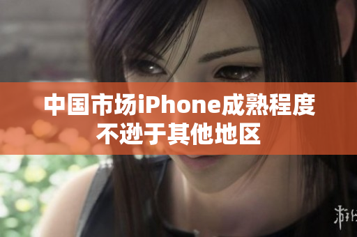 中国市场iPhone成熟程度不逊于其他地区