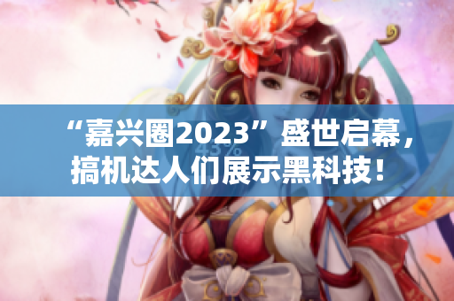 “嘉兴圈2023”盛世启幕，搞机达人们展示黑科技！