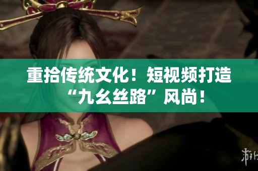 重拾传统文化！短视频打造“九幺丝路”风尚！