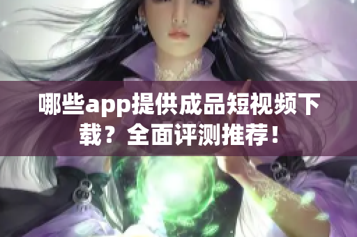 哪些app提供成品短视频下载？全面评测推荐！