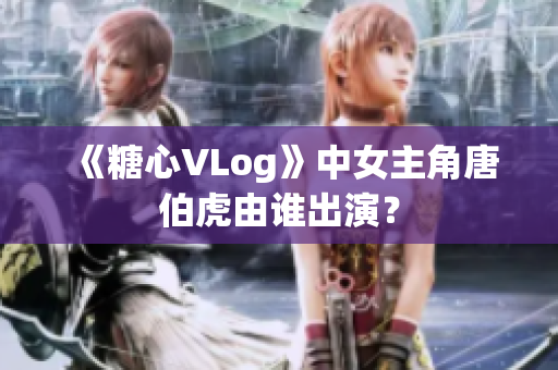 《糖心VLog》中女主角唐伯虎由谁出演？