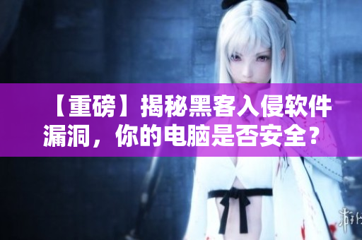 【重磅】揭秘黑客入侵软件漏洞，你的电脑是否安全？