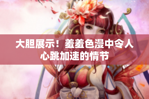 大胆展示！羞羞色漫中令人心跳加速的情节