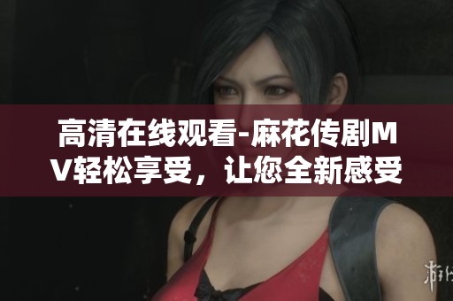 高清在线观看-麻花传剧MV轻松享受，让您全新感受软件的光辉世界