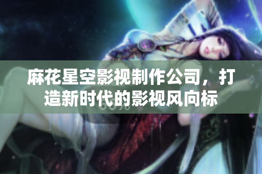 麻花星空影视制作公司，打造新时代的影视风向标