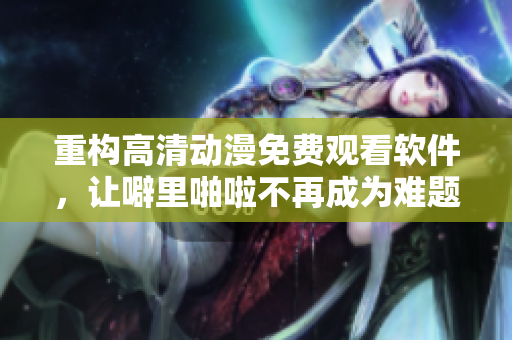 重构高清动漫免费观看软件，让噼里啪啦不再成为难题！