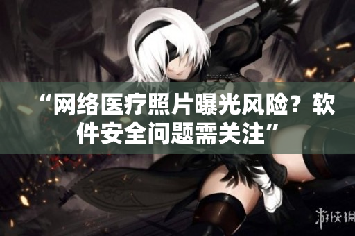 “网络医疗照片曝光风险？软件安全问题需关注”