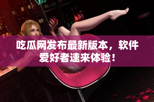 吃瓜网发布最新版本，软件爱好者速来体验！