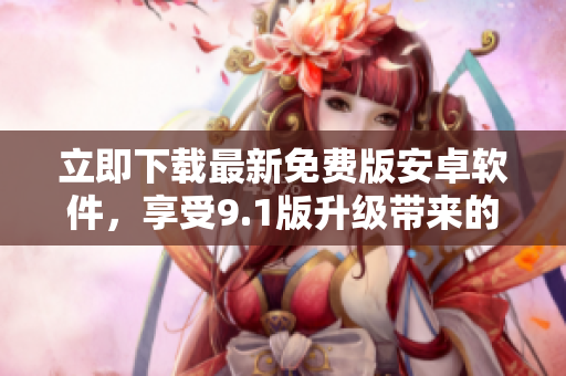 立即下载最新免费版安卓软件，享受9.1版升级带来的全新功能