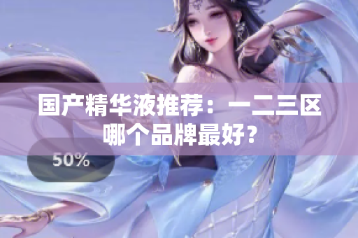 国产精华液推荐：一二三区哪个品牌最好？