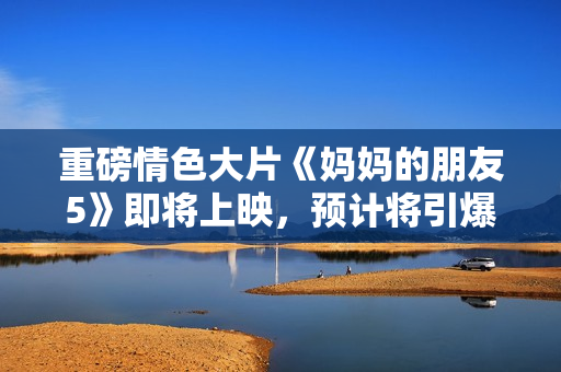 重磅情色大片《妈妈的朋友5》即将上映，预计将引爆大荧幕