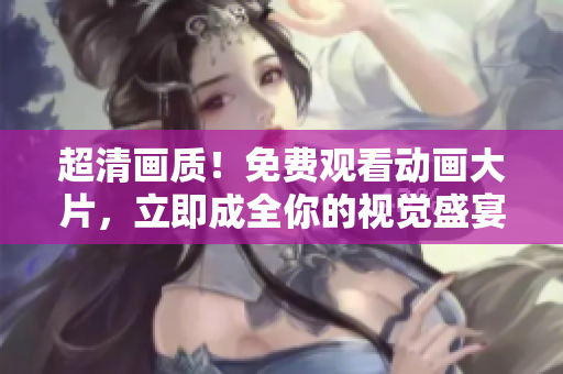 超清画质！免费观看动画大片，立即成全你的视觉盛宴！