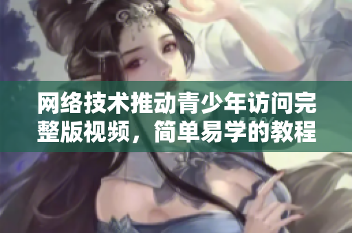网络技术推动青少年访问完整版视频，简单易学的教程分享