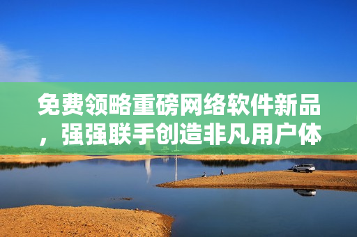 免费领略重磅网络软件新品，强强联手创造非凡用户体验