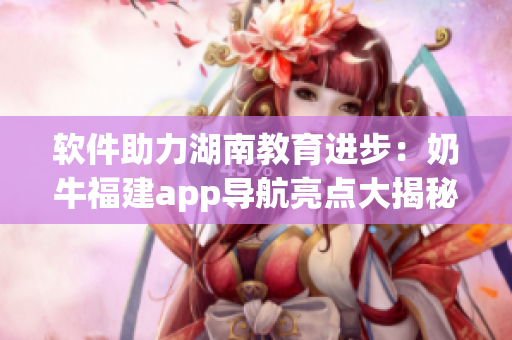 软件助力湖南教育进步：奶牛福建app导航亮点大揭秘！