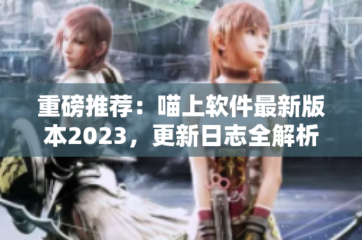 重磅推荐：喵上软件最新版本2023，更新日志全解析！