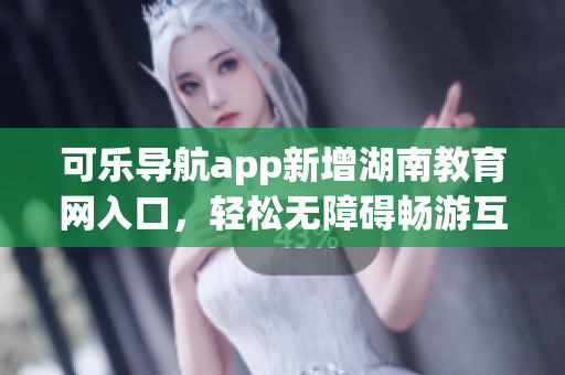 可乐导航app新增湖南教育网入口，轻松无障碍畅游互联网教育资源