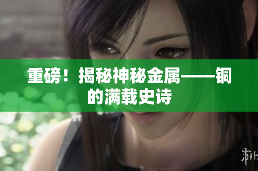 重磅！揭秘神秘金属——铜的满载史诗