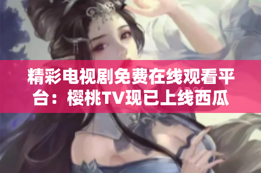 精彩电视剧免费在线观看平台：樱桃TV现已上线西瓜视频