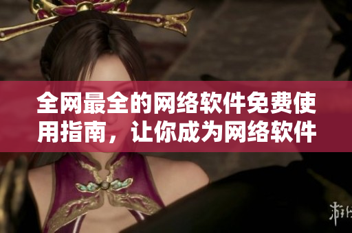 全网最全的网络软件免费使用指南，让你成为网络软件高手！