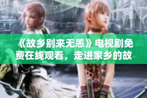 《故乡别来无恙》电视剧免费在线观看，走进家乡的故事！