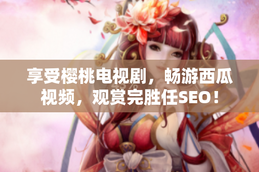 享受樱桃电视剧，畅游西瓜视频，观赏完胜任SEO！