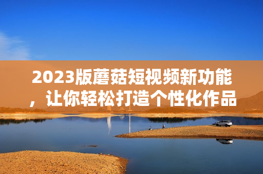 2023版蘑菇短视频新功能，让你轻松打造个性化作品