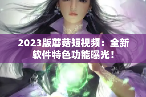 2023版蘑菇短视频：全新软件特色功能曝光！