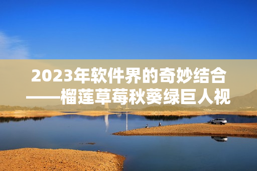 2023年软件界的奇妙结合——榴莲草莓秋葵绿巨人视频！